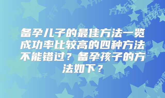 备孕儿子的最佳方法一览成功率比较高的四种方法不能错过？备孕孩子的方法如下？