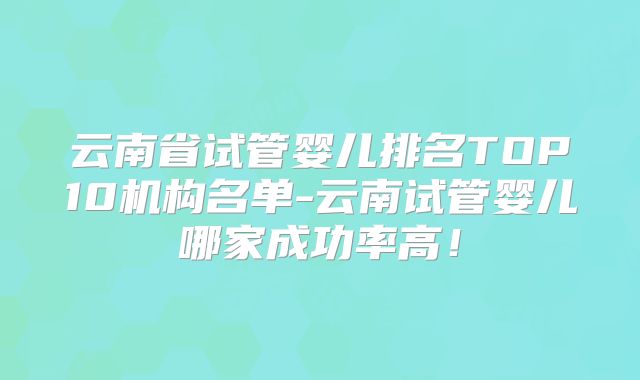 云南省试管婴儿排名TOP10机构名单-云南试管婴儿哪家成功率高！