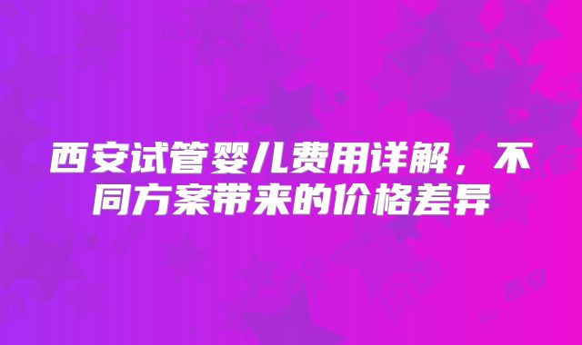 西安试管婴儿费用详解，不同方案带来的价格差异