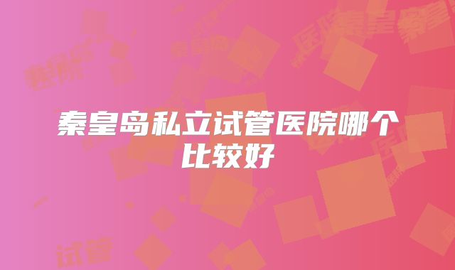 秦皇岛私立试管医院哪个比较好