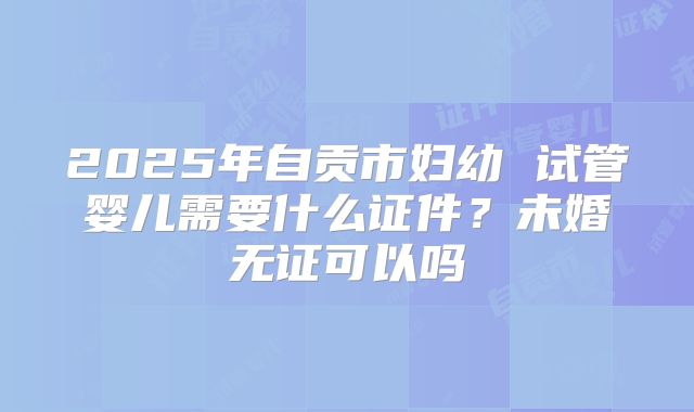 2025年自贡市妇幼 试管婴儿需要什么证件?未婚无证可以吗