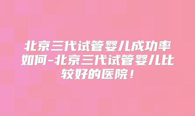 北京三代试管婴儿成功率如何-北京三代试管婴儿比较好的医院！