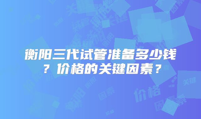 衡阳三代试管准备多少钱？价格的关键因素？