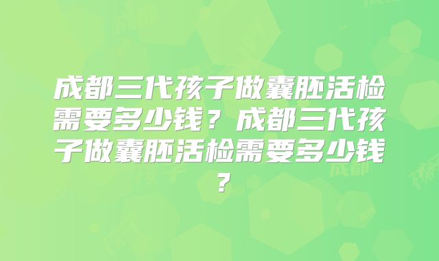 成都三代孩子做囊胚活检需要多少钱?成都三代孩子做囊胚活检需要多少钱?