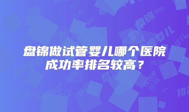 盘锦做试管婴儿哪个医院成功率排名较高?