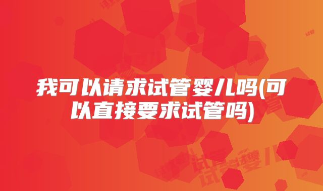 我可以请求试管婴儿吗(可以直接要求试管吗)