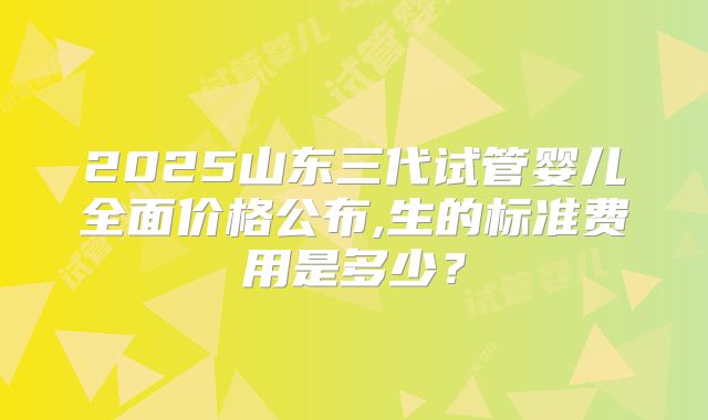 2025山东三代试管婴儿全面价格公布,生的标准费用是多少?