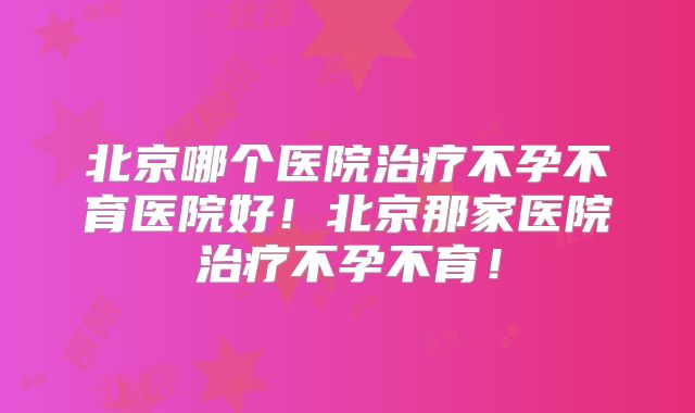 北京哪个医院治疗不孕不育医院好！北京那家医院治疗不孕不育！