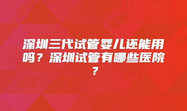 深圳三代试管婴儿还能用吗?深圳试管有哪些医院?