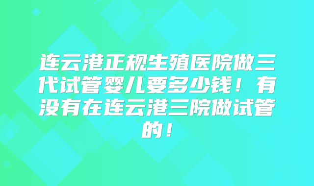 连云港正规生殖医院做三代试管婴儿要多少钱!有没有在连云港三院做试管的!