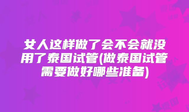 女人这样做了会不会就没用了泰国试管(做泰国试管需要做好哪些准备)