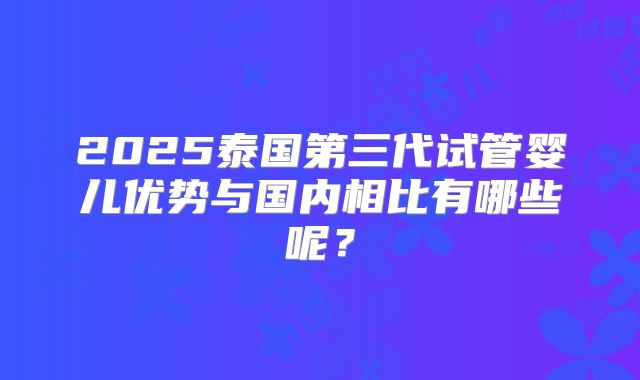 2025泰国第三代试管婴儿优势与国内相比有哪些呢?