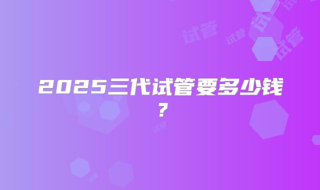 2025三代试管要多少钱？