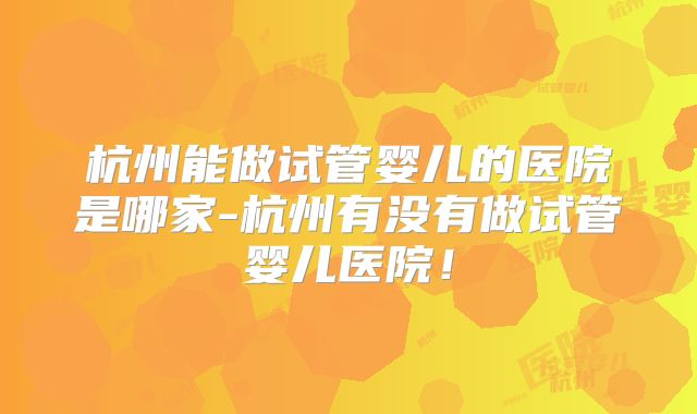 杭州能做试管婴儿的医院是哪家-杭州有没有做试管婴儿医院!