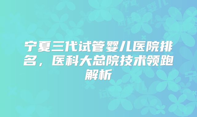 宁夏三代试管婴儿医院排名，医科大总院技术领跑解析