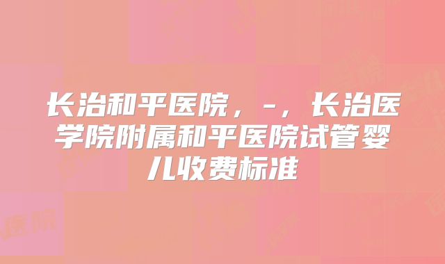 长治和平医院,-,长治医学院附属和平医院试管婴儿收费标准