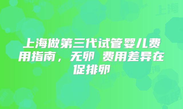 上海做第三代试管婴儿费用指南，无卵�费用差异在促排卵
