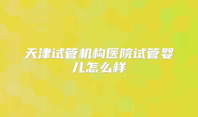 天津试管机构医院试管婴儿怎么样