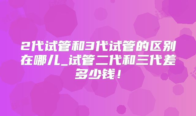 2代试管和3代试管的区别在哪儿_试管二代和三代差多少钱！