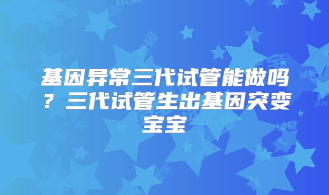 基因异常三代试管能做吗？三代试管生出基因突变宝宝