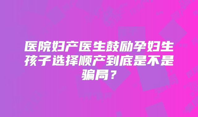 医院妇产医生鼓励孕妇生孩子选择顺产到底是不是骗局?