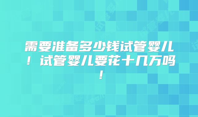 需要准备多少钱试管婴儿！试管婴儿要花十几万吗！