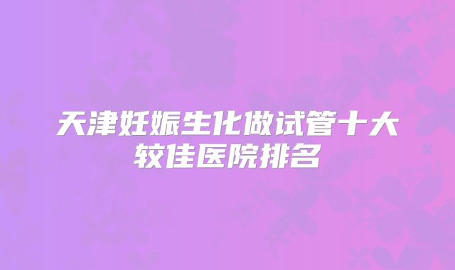 天津妊娠生化做试管十大较佳医院排名