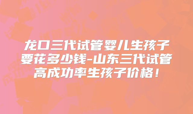 龙口三代试管婴儿生孩子要花多少钱-山东三代试管高成功率生孩子价格!