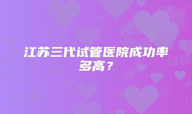 江苏三代试管医院成功率多高?