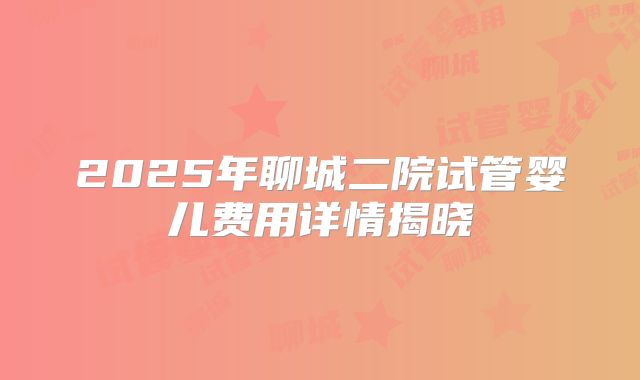 2025年聊城二院试管婴儿费用详情揭晓