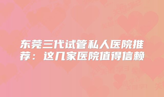 东莞三代试管私人医院推荐：这几家医院值得信赖