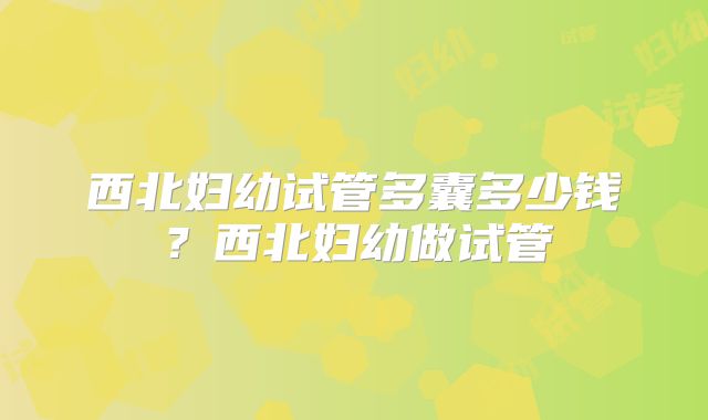 西北妇幼试管多囊多少钱?西北妇幼做试管