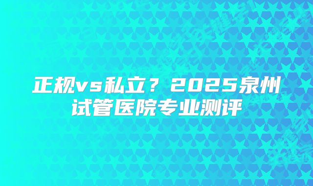 正规vs私立？2025泉州试管医院专业测评