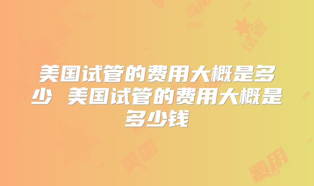 美国试管的费用大概是多少 美国试管的费用大概是多少钱