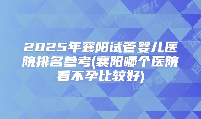 2025年襄阳试管婴儿医院排名参考(襄阳哪个医院看不孕比较好)