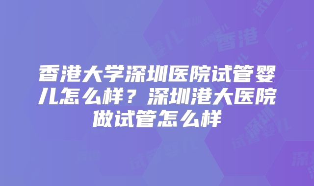 香港大学深圳医院试管婴儿怎么样？深圳港大医院做试管怎么样