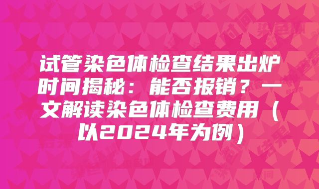 试管染色体检查结果出炉时间揭秘:能否报销?一文解读染色体检查费用(以2024年为例)
