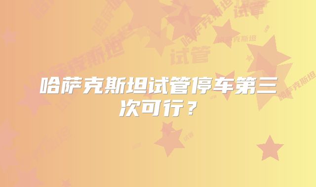 哈萨克斯坦试管停车第三次可行？