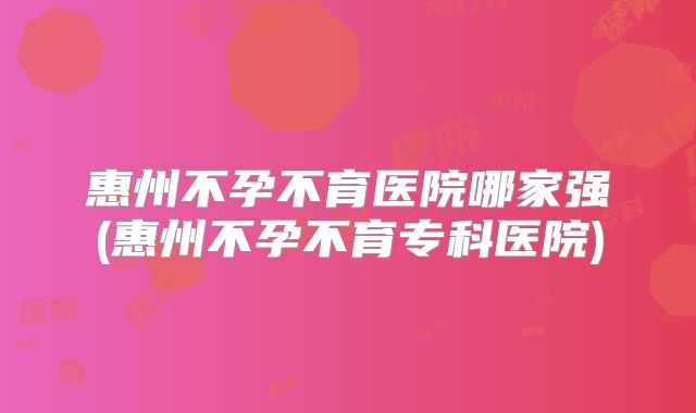 惠州不孕不育医院哪家强(惠州不孕不育专科医院)