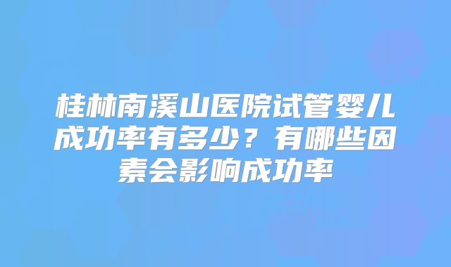 桂林南溪山医院试管婴儿成功率有多少?有哪些因素会影响成功率