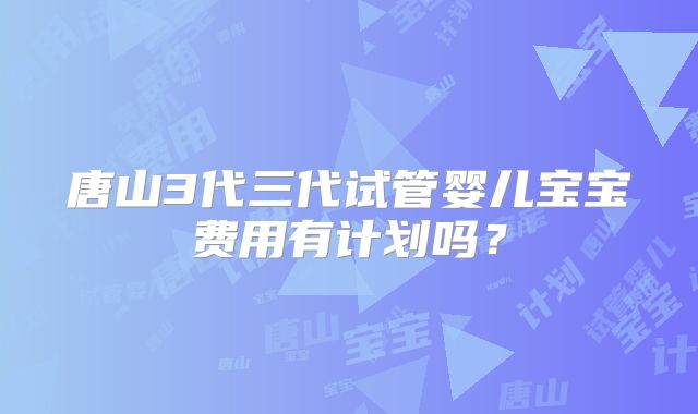 唐山3代三代试管婴儿宝宝费用有计划吗？