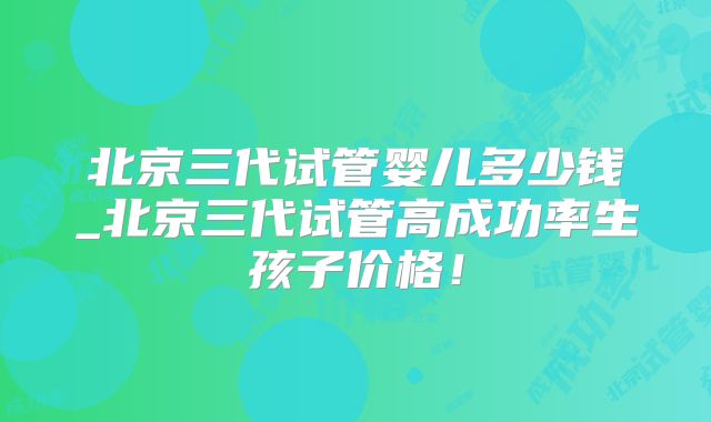 北京三代试管婴儿多少钱_北京三代试管高成功率生孩子价格！