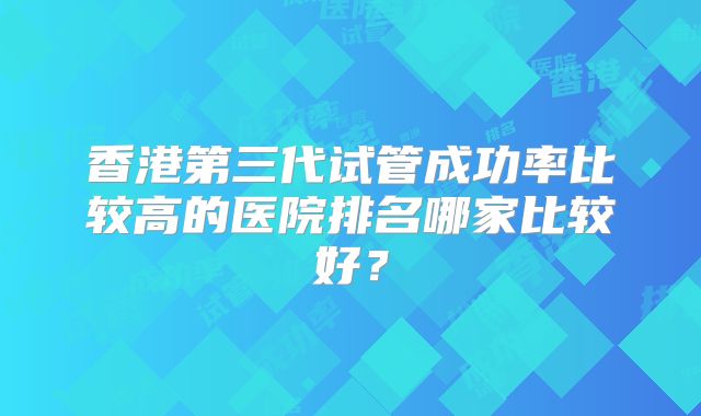 香港第三代试管成功率比较高的医院排名哪家比较好?