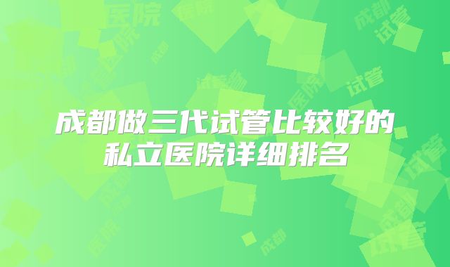 成都做三代试管比较好的私立医院详细排名