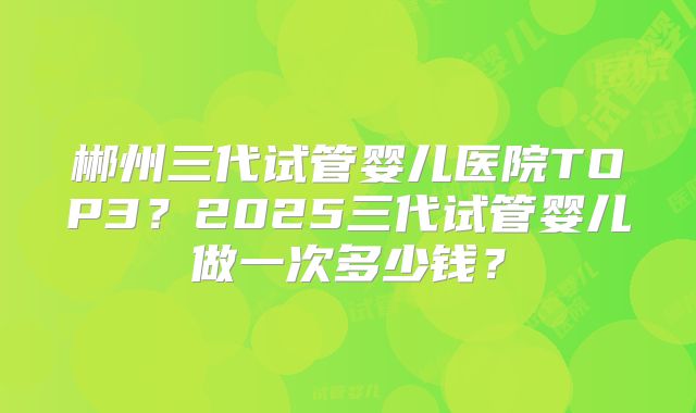 郴州三代试管婴儿医院TOP3？2025三代试管婴儿做一次多少钱？