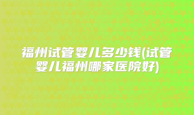福州试管婴儿多少钱(试管婴儿福州哪家医院好)