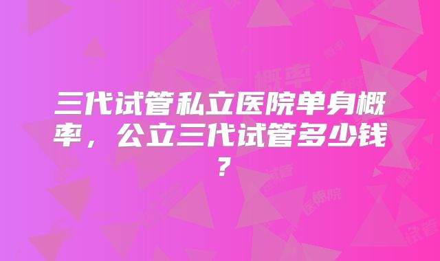 三代试管私立医院单身概率,公立三代试管多少钱?