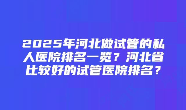2025年河北做试管的私人医院排名一览?河北省比较好的试管医院排名?