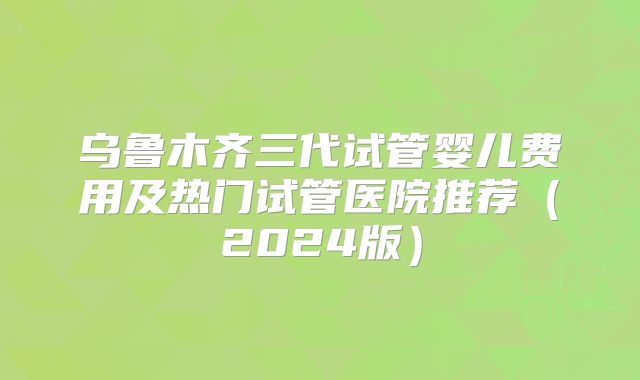 乌鲁木齐三代试管婴儿费用及热门试管医院推荐(2024版)