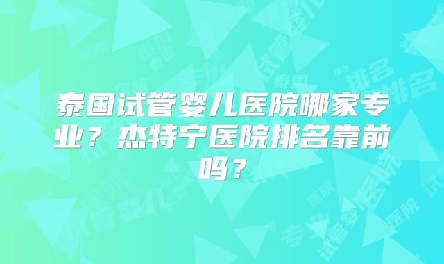 泰国试管婴儿医院哪家专业?杰特宁医院排名靠前吗?